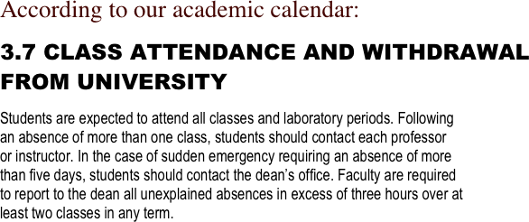 According to our academic calendar:

3.7 CLASS ATTENDANCE AND WITHDRAWAL 
FROM UNIVERSITY 

Students are expected to attend all classes and laboratory periods. Following 
an absence of more than one class, students should contact each professor 
or instructor. In the case of sudden emergency requiring an absence of more 
than ﬁve days, students should contact the dean’s ofﬁce. Faculty are required 
to report to the dean all unexplained absences in excess of three hours over at 
least two classes in any term. 
